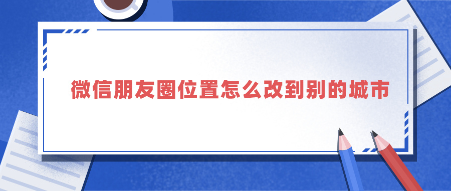 微信朋友圈位置怎么改到别的城市 微信朋友圈修改位置神器