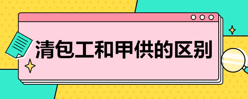 清包工和甲供的区别（清包和甲供工程的区别）