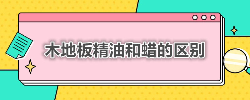 木地板精油和蜡的区别 木地板精油和蜡的区别是什么