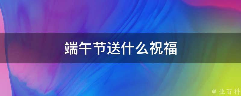 端午節(jié)送什么祝福 端午節(jié)送什么祝福語(yǔ)給中考同學(xué)